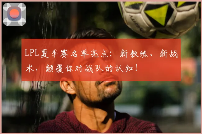 LPL夏季赛名单亮点:新教练、新战术,颠覆你对战队的认知!