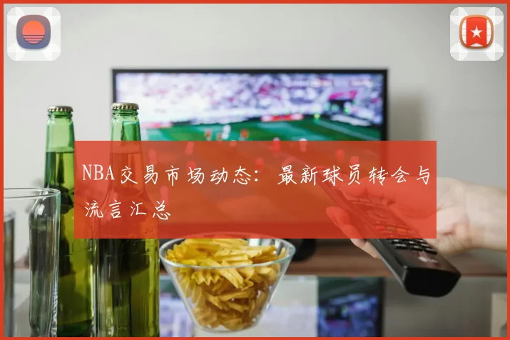 NBA交易市场动态：最新球员转会与流言汇总