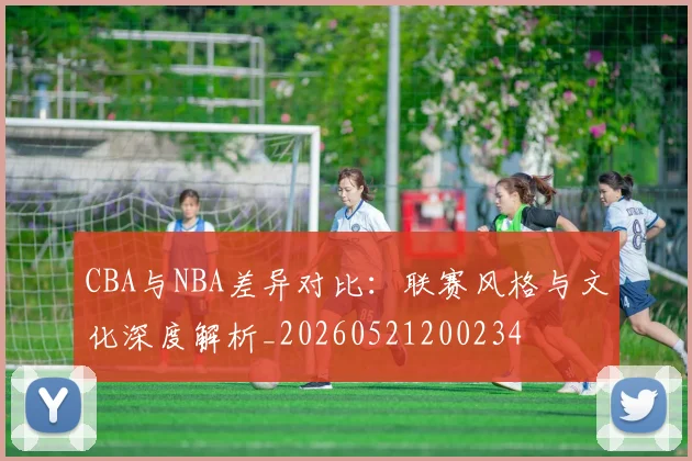 CBA与NBA差异对比：联赛风格与文化深度解析_20260521200234