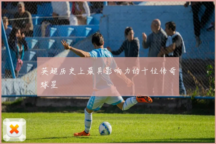 英超历史上最具影响力的十位传奇球星