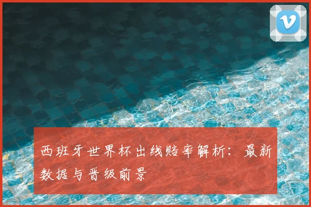 西班牙世界杯出线赔率解析:最新数据与晋级前景
