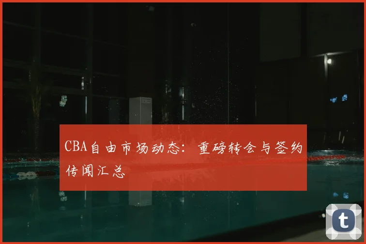 CBA自由市场动态：重磅转会与签约传闻汇总