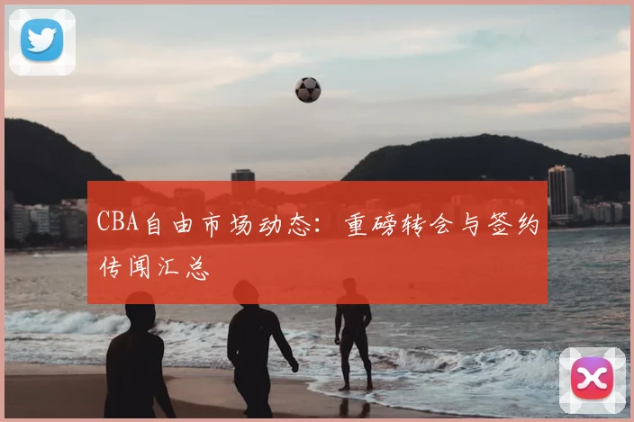 CBA自由市场动态:重磅转会与签约传闻汇总