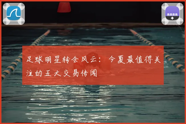 足球明星转会风云：今夏最值得关注的五大交易传闻