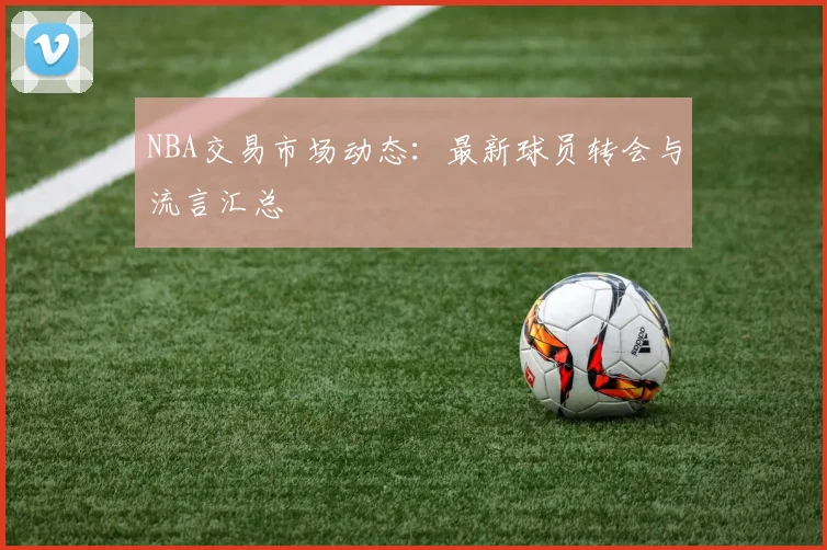 NBA交易市场动态：最新球员转会与流言汇总