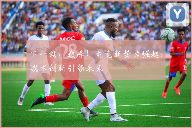 下一站，巅峰！电竞新势力崛起，战术创新引领未来