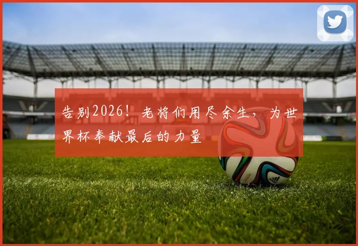 告别2026！老将们用尽余生，为世界杯奉献最后的力量