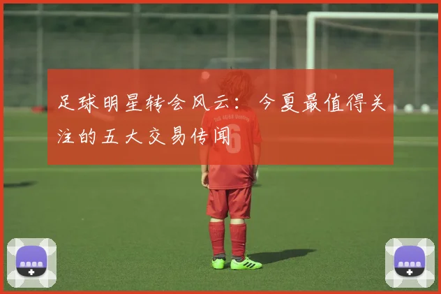 足球明星转会风云:今夏最值得关注的五大交易传闻