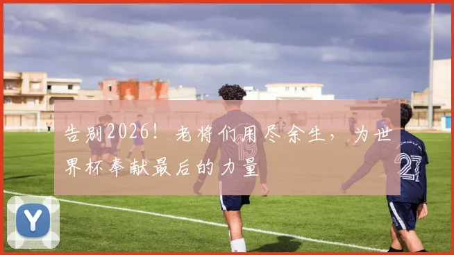 告别2026！老将们用尽余生，为世界杯奉献最后的力量