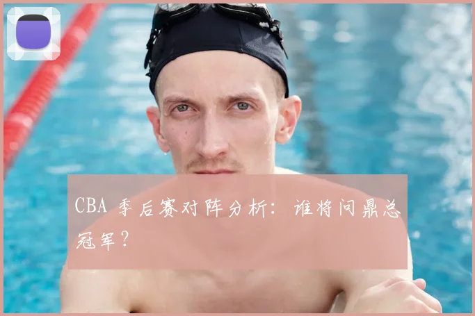 CBA 季后赛对阵分析：谁将问鼎总冠军？