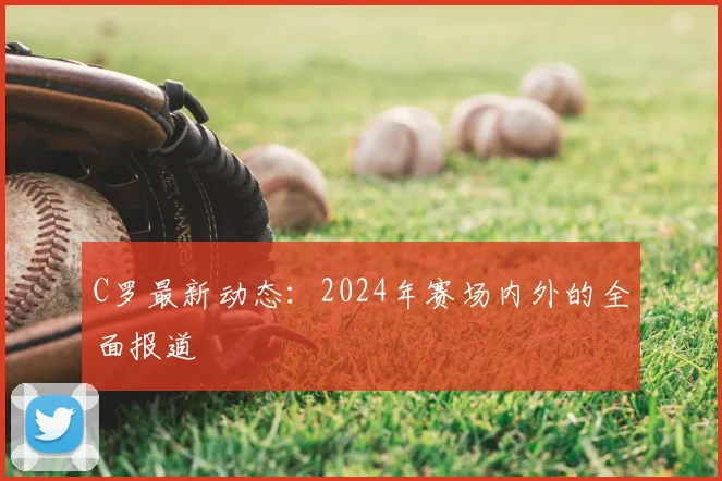 C罗最新动态：2024年赛场内外的全面报道