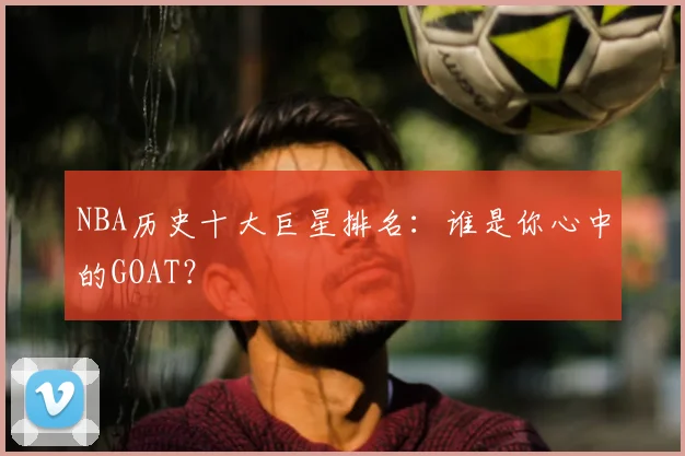 NBA历史十大巨星排名：谁是你心中的GOAT？